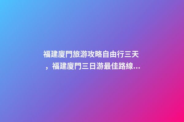 福建廈門旅游攻略自由行三天，福建廈門三日游最佳路線，詳細看這篇攻略就夠了